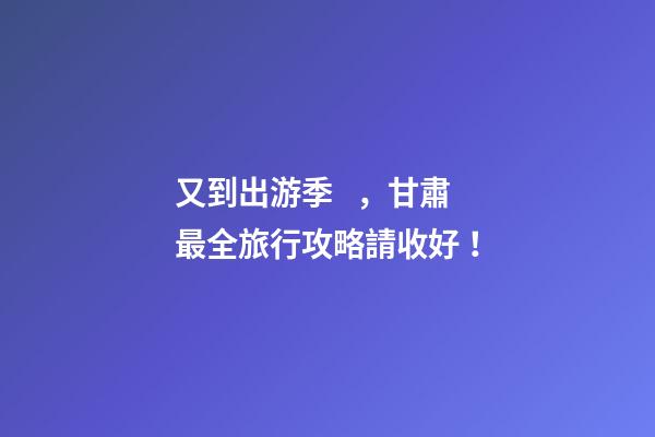 又到出游季，甘肅最全旅行攻略請收好！